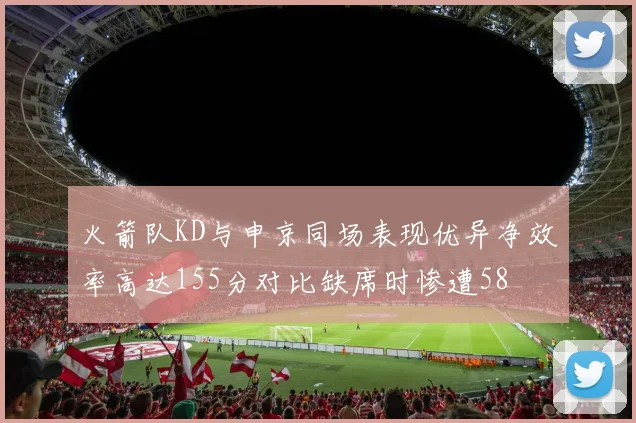 火箭队KD与申京同场表现优异净效率高达155分对比缺席时惨遭58