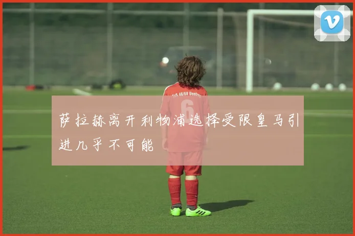 萨拉赫离开利物浦选择受限皇马引进几乎不可能