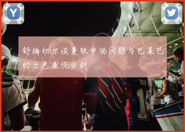 舒梅切尔谈曼联中场问题与巴莱巴的出色表现分析