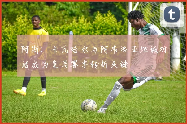 阿斯：卡瓦哈尔与阿韦洛亚坦诚对话成为皇马赛季转折关键