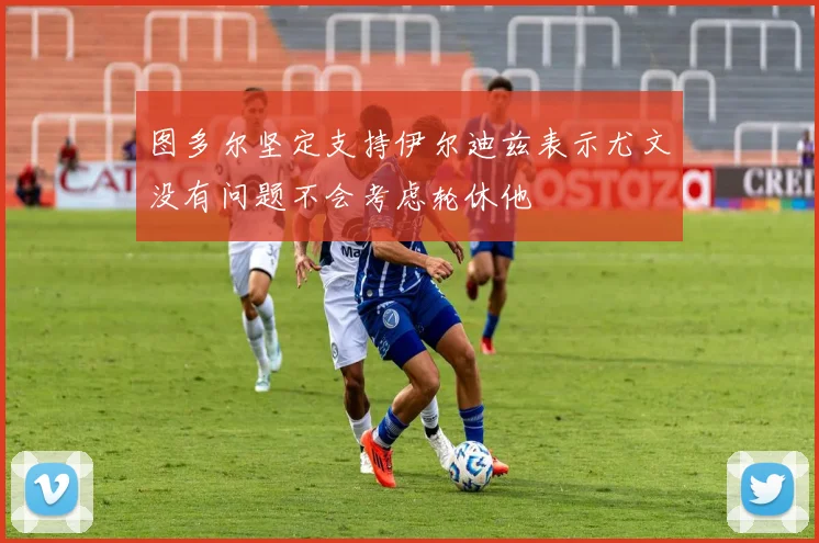图多尔坚定支持伊尔迪兹表示尤文没有问题不会考虑轮休他