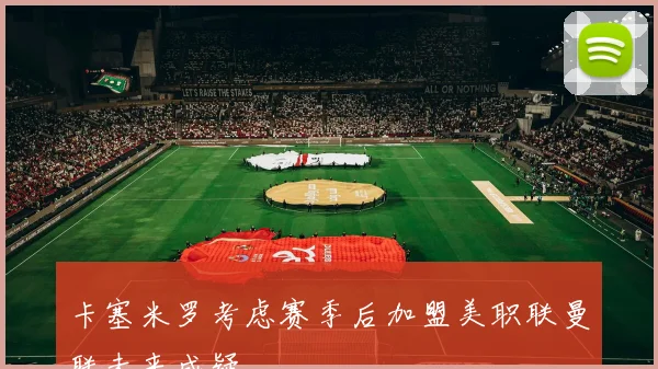卡塞米罗考虑赛季后加盟美职联曼联未来成疑