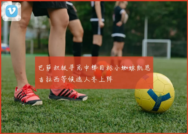 巴萨积极寻觅中锋目标小蜘蛛凯恩吉拉西等候选人齐上阵