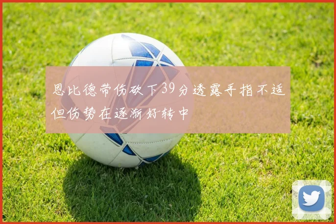 恩比德带伤砍下39分透露手指不适但伤势在逐渐好转中