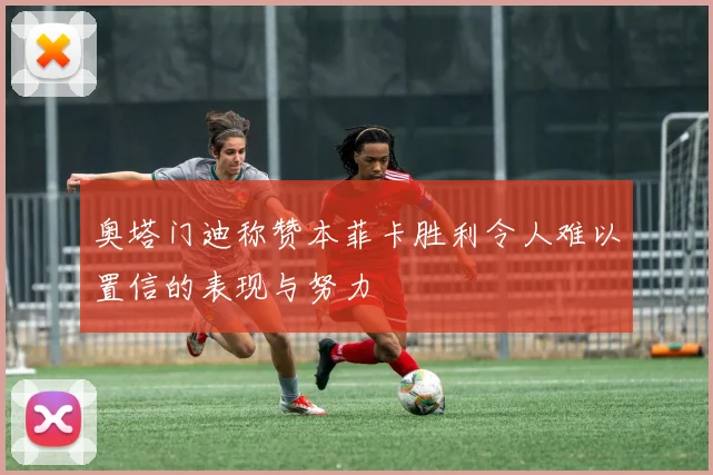奥塔门迪称赞本菲卡胜利令人难以置信的表现与努力