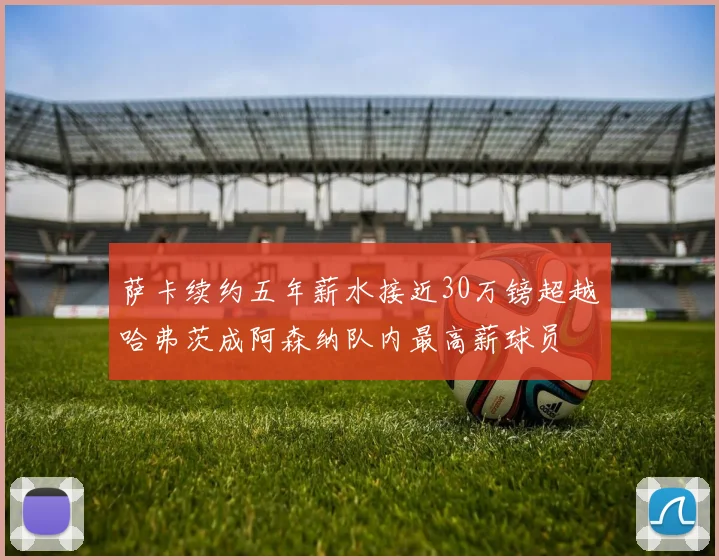 萨卡续约五年薪水接近30万镑超越哈弗茨成阿森纳队内最高薪球员