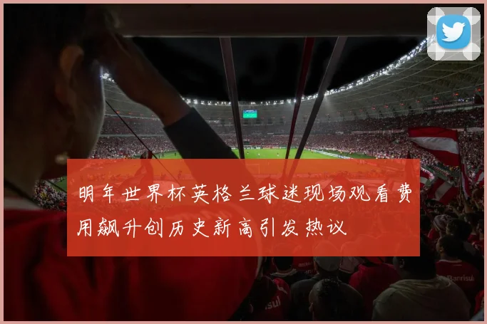 明年世界杯英格兰球迷现场观看费用飙升创历史新高引发热议