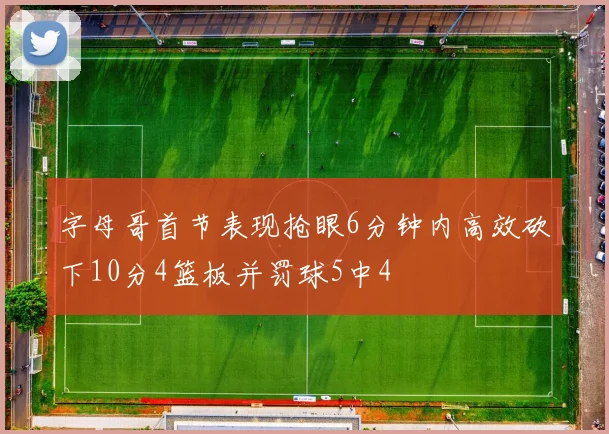 字母哥首节表现抢眼6分钟内高效砍下10分4篮板并罚球5中4