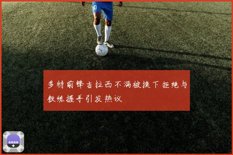 多特前锋吉拉西不满被换下拒绝与教练握手引发热议