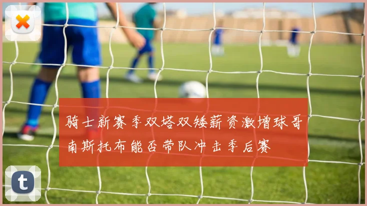 骑士新赛季双塔双矮薪资激增球哥南斯托布能否带队冲击季后赛