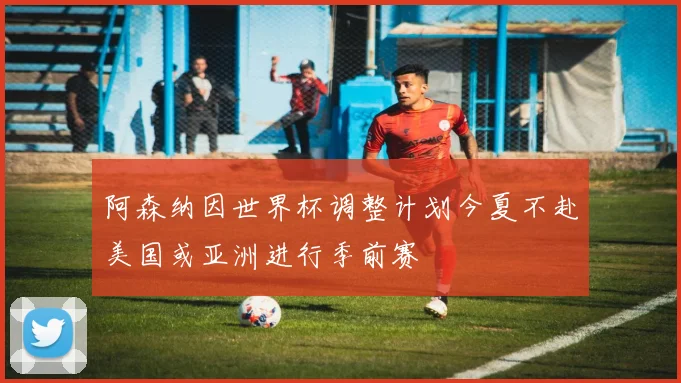 阿森纳因世界杯调整计划今夏不赴美国或亚洲进行季前赛