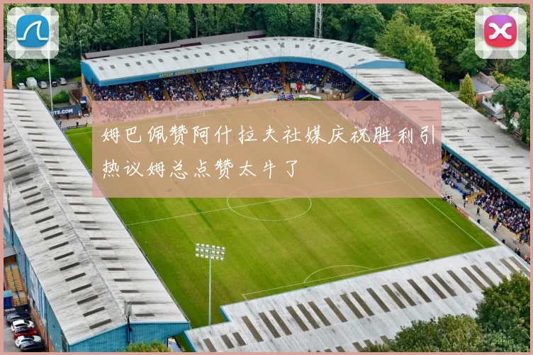 姆巴佩赞阿什拉夫社媒庆祝胜利引热议姆总点赞太牛了