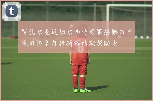 阿扎尔重返切尔西传奇赛感慨万千依旧怀念与科斯塔的默契配合