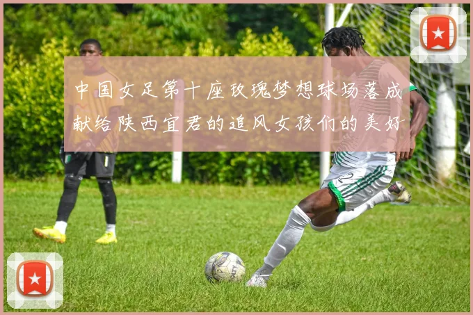 中国女足第十座玫瑰梦想球场落成献给陕西宜君的追风女孩们的美好祝福