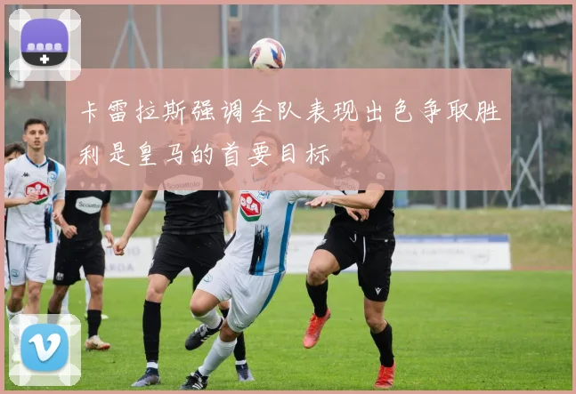 卡雷拉斯强调全队表现出色争取胜利是皇马的首要目标