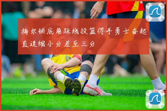 梅尔顿底角踩线投篮得手勇士奋起直追缩小分差至三分