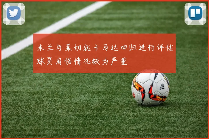 米兰与莱切就卡马达回归进行评估球员肩伤情况较为严重