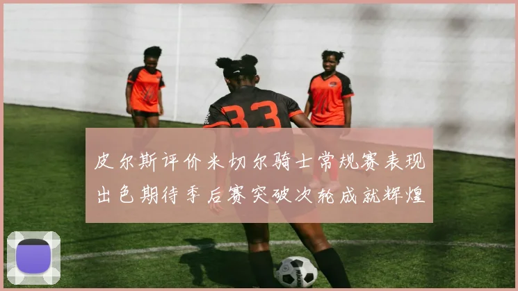 皮尔斯评价米切尔骑士常规赛表现出色期待季后赛突破次轮成就辉煌