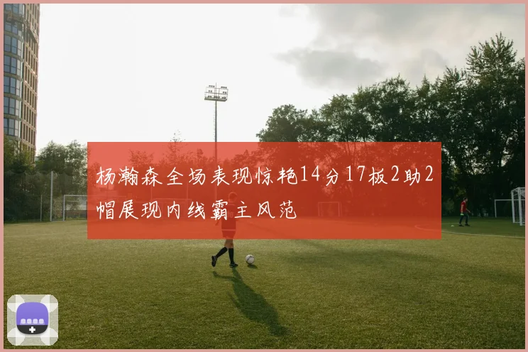 杨瀚森全场表现惊艳14分17板2助2帽展现内线霸主风范