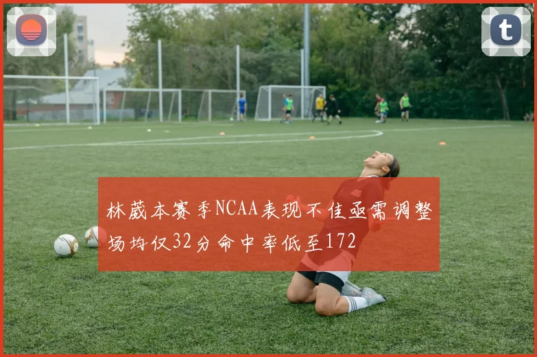 林葳本赛季NCAA表现不佳亟需调整场均仅32分命中率低至172