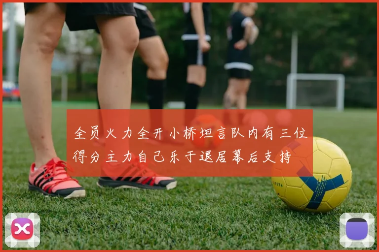 全员火力全开小桥坦言队内有三位得分主力自己乐于退居幕后支持