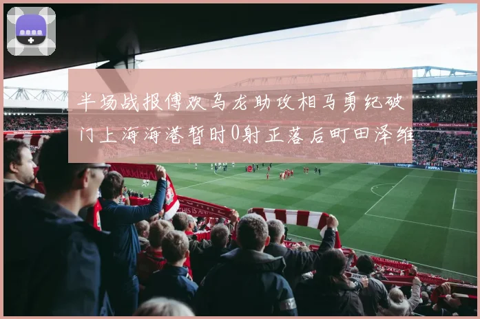 半场战报傅欢乌龙助攻相马勇纪破门上海海港暂时0射正落后町田泽维亚0-2