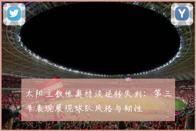 太阳主教练奥特谈逆转失利：第三节表现展现球队风格与韧性