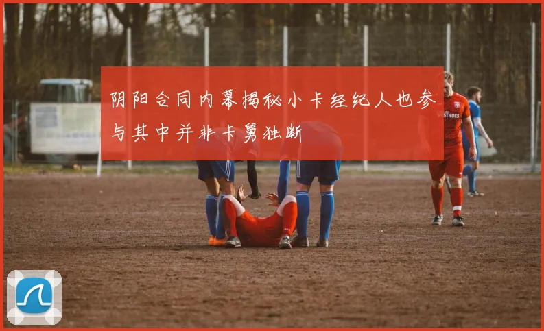 阴阳合同内幕揭秘小卡经纪人也参与其中并非卡舅独断