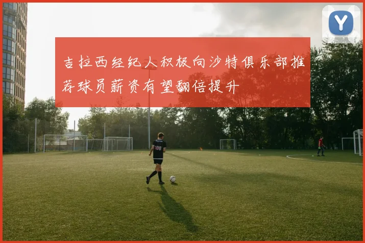 吉拉西经纪人积极向沙特俱乐部推荐球员薪资有望翻倍提升