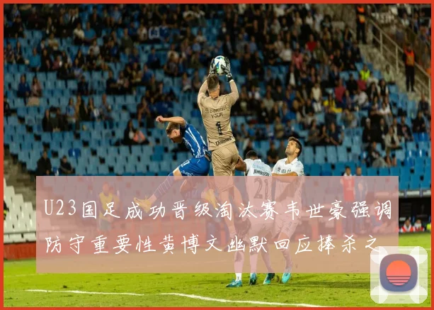 U23国足成功晋级淘汰赛韦世豪强调防守重要性黄博文幽默回应捧杀之说
