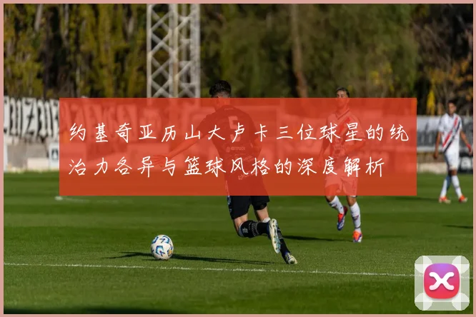 约基奇亚历山大卢卡三位球星的统治力各异与篮球风格的深度解析