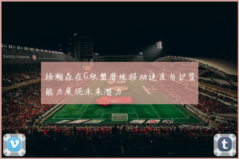 杨瀚森在G联盟磨练移动速度与护筐能力展现未来潜力