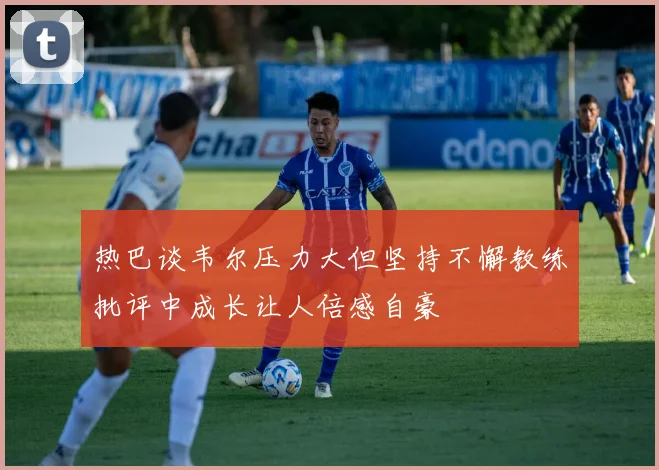 热巴谈韦尔压力大但坚持不懈教练批评中成长让人倍感自豪