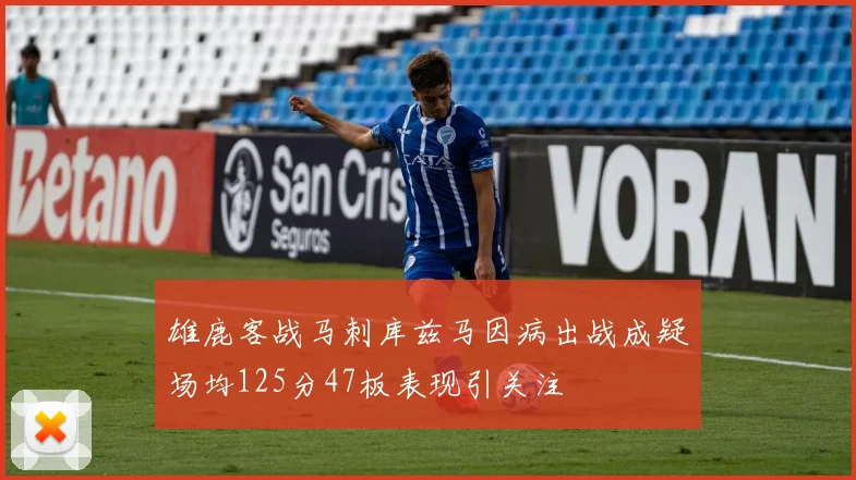 雄鹿客战马刺库兹马因病出战成疑场均125分47板表现引关注