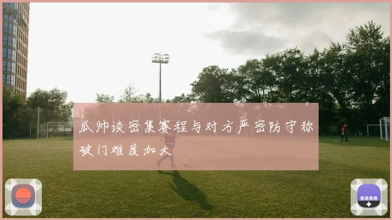 瓜帅谈密集赛程与对方严密防守称破门难度加大